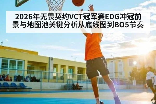 2026年无畏契约VCT冠军赛EDG冲冠前景与地图池关键分析从底线图到BO5节奏